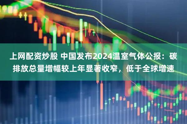 上网配资炒股 中国发布2024温室气体公报：碳排放总量增幅较上年显著收窄，低于全球增速