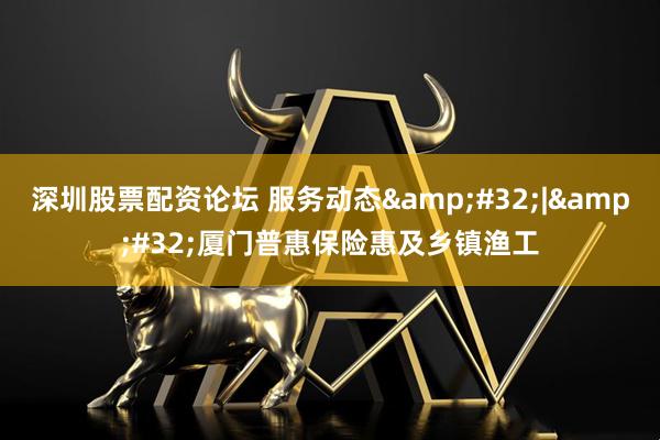 深圳股票配资论坛 服务动态&#32;|&#32;厦门普惠保险惠及乡镇渔工