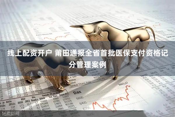 线上配资开户 莆田通报全省首批医保支付资格记分管理案例