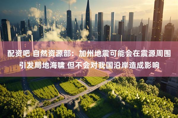 配资吧 自然资源部：加州地震可能会在震源周围引发局地海啸 但不会对我国沿岸造成影响