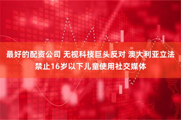 最好的配资公司 无视科技巨头反对 澳大利亚立法禁止16岁以下儿童使用社交媒体