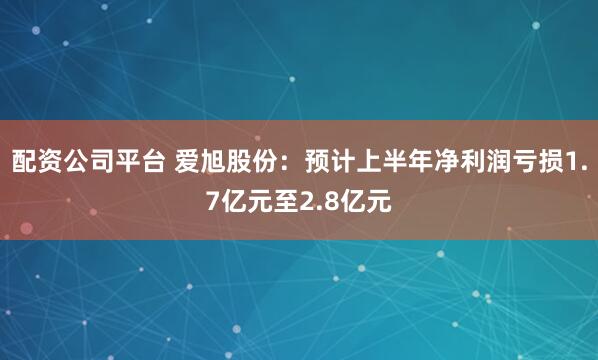 配资公司平台 爱旭股份：预计上半年净利润亏损1.7亿元至2.8亿元