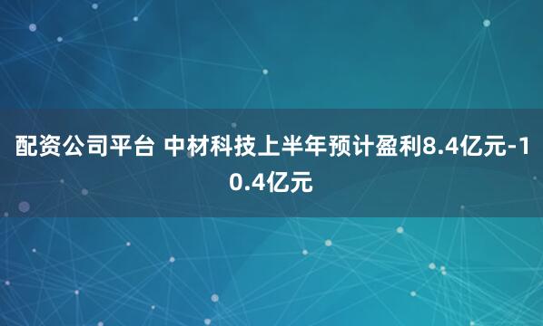 配资公司平台 中材科技上半年预计盈利8.4亿元-10.4亿元