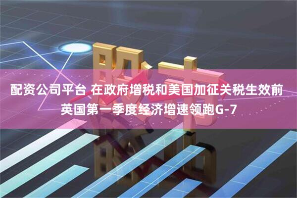 配资公司平台 在政府增税和美国加征关税生效前 英国第一季度经济增速领跑G-7