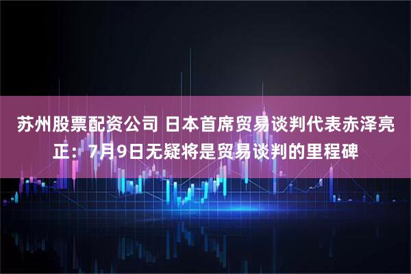 苏州股票配资公司 日本首席贸易谈判代表赤泽亮正：7月9日无疑将是贸易谈判的里程碑