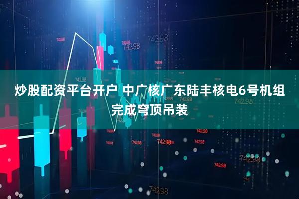 炒股配资平台开户 中广核广东陆丰核电6号机组完成穹顶吊装