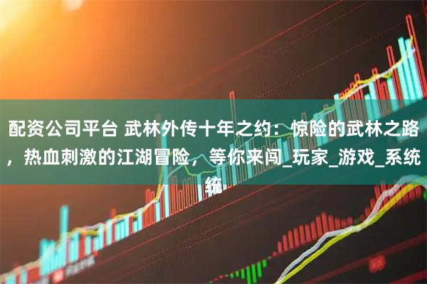 配资公司平台 武林外传十年之约：惊险的武林之路，热血刺激的江湖冒险，等你来闯_玩家_游戏_系统