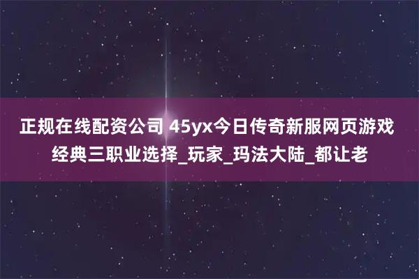 正规在线配资公司 45yx今日传奇新服网页游戏 经典三职业选择_玩家_玛法大陆_都让老