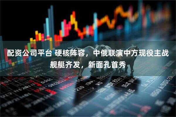 配资公司平台 硬核阵容，中俄联演中方现役主战舰艇齐发，新面孔首秀
