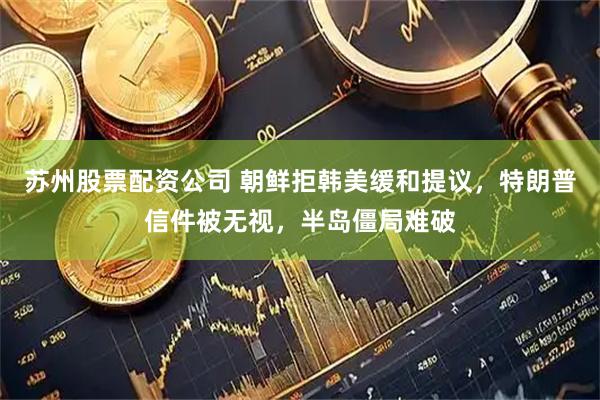 苏州股票配资公司 朝鲜拒韩美缓和提议，特朗普信件被无视，半岛僵局难破