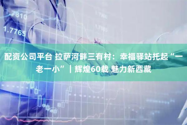 配资公司平台 拉萨河畔三有村：幸福驿站托起“一老一小”｜辉煌60载 魅力新西藏