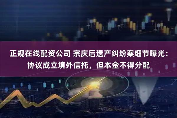 正规在线配资公司 宗庆后遗产纠纷案细节曝光：协议成立境外信托，但本金不得分配