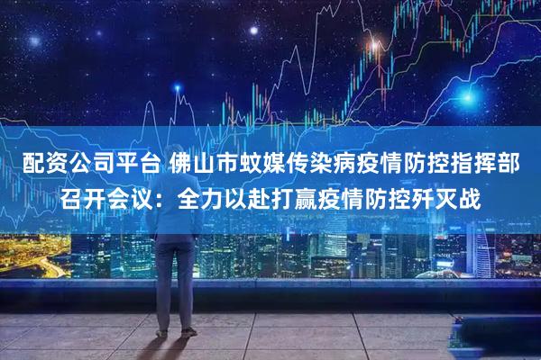 配资公司平台 佛山市蚊媒传染病疫情防控指挥部召开会议：全力以赴打赢疫情防控歼灭战
