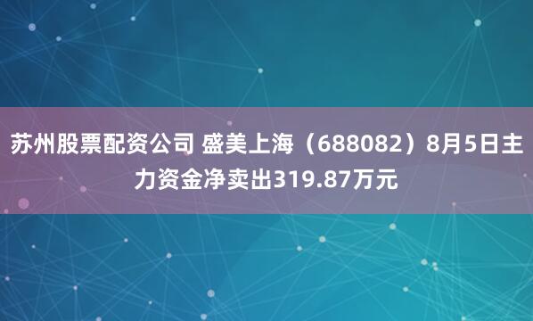 苏州股票配资公司 盛美上海（688082）8月5日主力资金净卖出319.87万元
