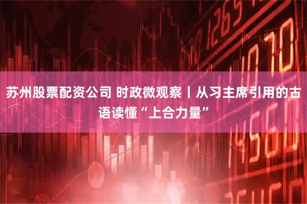 苏州股票配资公司 时政微观察丨从习主席引用的古语读懂“上合力量”