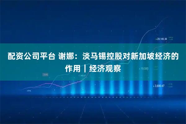 配资公司平台 谢娜：淡马锡控股对新加坡经济的作用｜经济观察