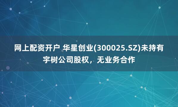 网上配资开户 华星创业(300025.SZ)未持有宇树公司股权，无业务合作