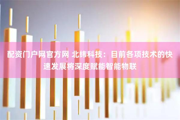 配资门户网官方网 北纬科技：目前各项技术的快速发展将深度赋能智能物联