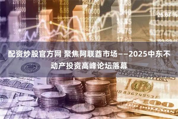 配资炒股官方网 聚焦阿联酋市场——2025中东不动产投资高峰论坛落幕