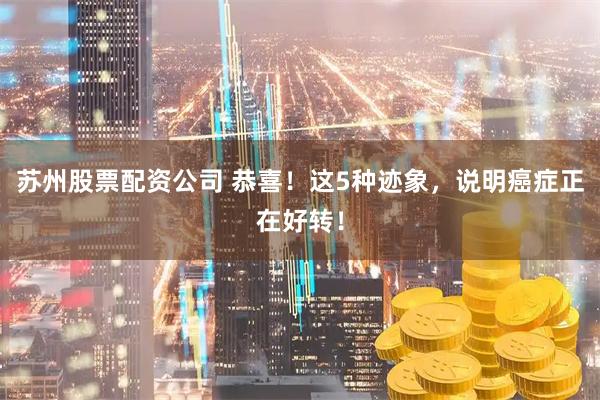 苏州股票配资公司 恭喜！这5种迹象，说明癌症正在好转！