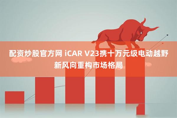 配资炒股官方网 iCAR V23携十万元级电动越野新风向重构市场格局