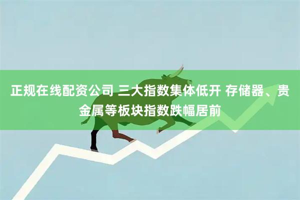 正规在线配资公司 三大指数集体低开 存储器、贵金属等板块指数跌幅居前