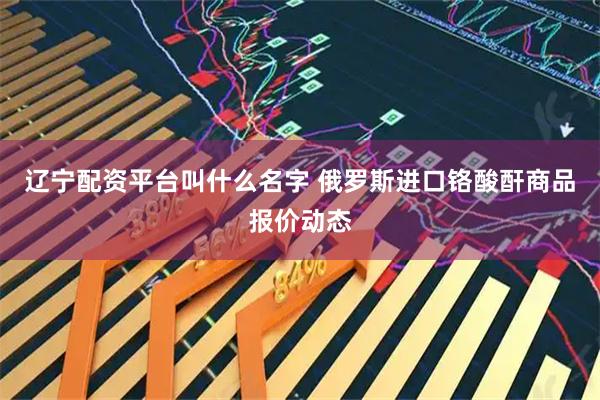 辽宁配资平台叫什么名字 俄罗斯进口铬酸酐商品报价动态