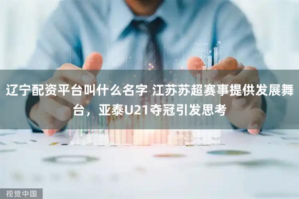 辽宁配资平台叫什么名字 江苏苏超赛事提供发展舞台，亚泰U21夺冠引发思考