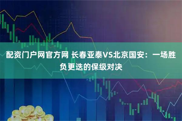 配资门户网官方网 长春亚泰VS北京国安：一场胜负更迭的保级对决