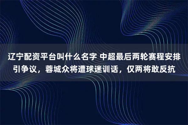辽宁配资平台叫什么名字 中超最后两轮赛程安排引争议，蓉城众将遭球迷训话，仅两将敢反抗