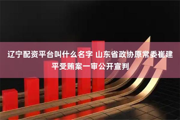 辽宁配资平台叫什么名字 山东省政协原常委崔建平受贿案一审公开宣判