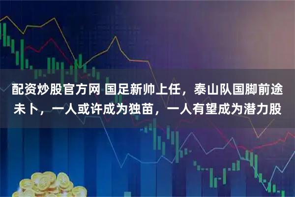 配资炒股官方网 国足新帅上任，泰山队国脚前途未卜，一人或许成为独苗，一人有望成为潜力股