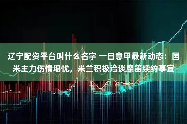 辽宁配资平台叫什么名字 一日意甲最新动态：国米主力伤情堪忧，米兰积极洽谈魔笛续约事宜