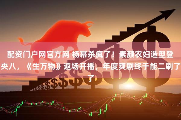 配资门户网官方网 杨幂杀疯了！素颜农妇造型登央八，《生万物》返场开播，年度爽剧终于能二刷了