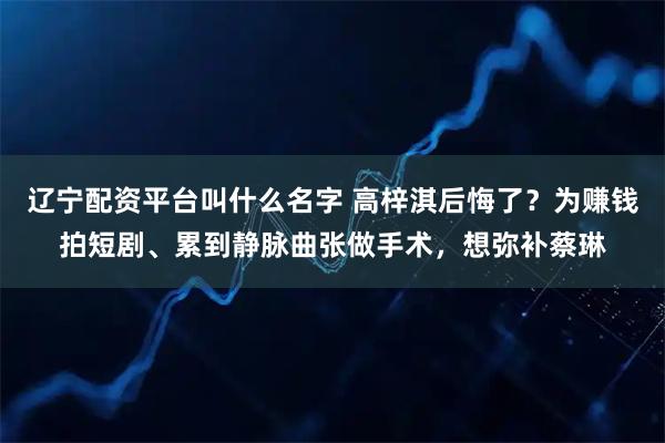 辽宁配资平台叫什么名字 高梓淇后悔了？为赚钱拍短剧、累到静脉曲张做手术，想弥补蔡琳