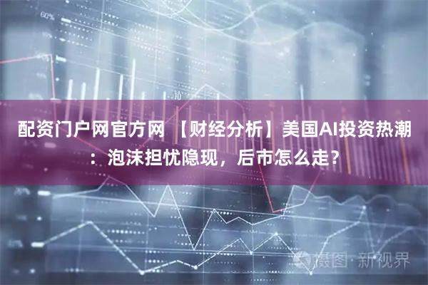 配资门户网官方网 【财经分析】美国AI投资热潮：泡沫担忧隐现，后市怎么走？