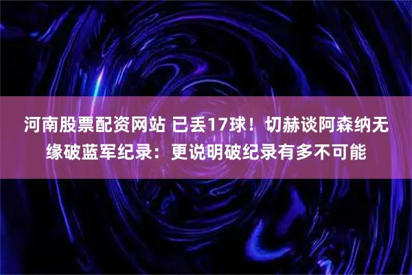 河南股票配资网站 已丢17球！切赫谈阿森纳无缘破蓝军纪录：更说明破纪录有多不可能