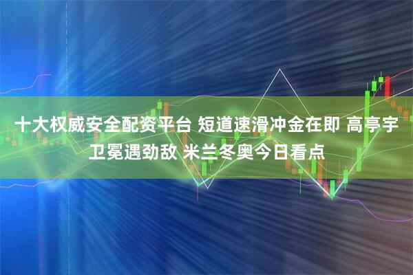 十大权威安全配资平台 短道速滑冲金在即 高亭宇卫冕遇劲敌 米兰冬奥今日看点