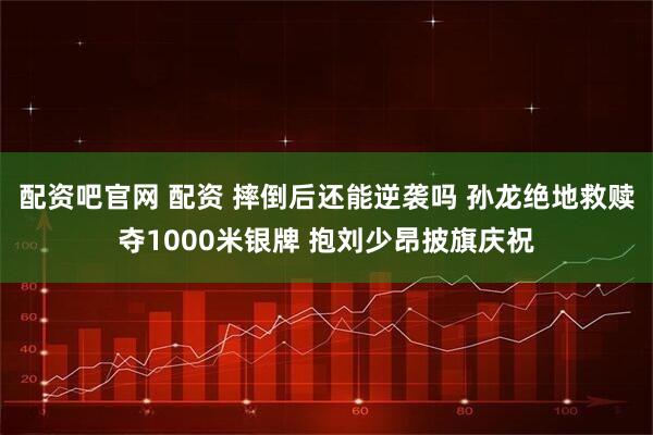 配资吧官网 配资 摔倒后还能逆袭吗 孙龙绝地救赎夺1000米银牌 抱刘少昂披旗庆祝