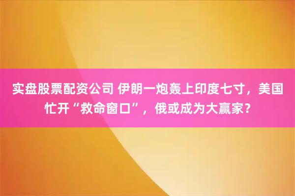 实盘股票配资公司 伊朗一炮轰上印度七寸，美国忙开“救命窗口”，俄或成为大赢家？