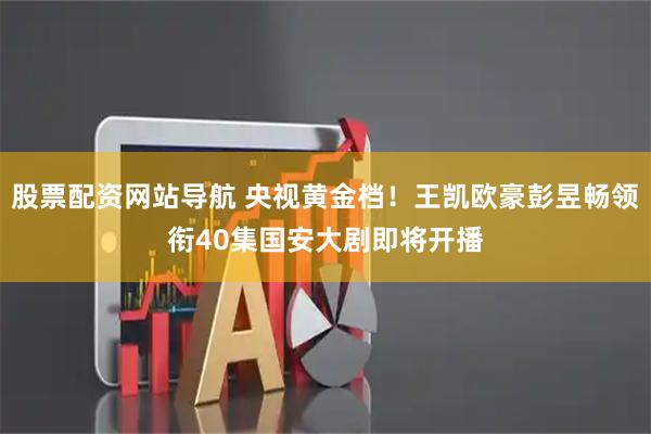 股票配资网站导航 央视黄金档！王凯欧豪彭昱畅领衔40集国安大剧即将开播