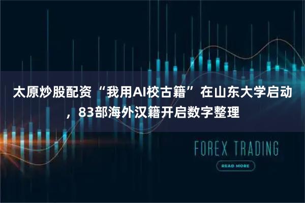 太原炒股配资 “我用AI校古籍” 在山东大学启动，83部海外汉籍开启数字整理