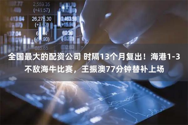 全国最大的配资公司 时隔13个月复出！海港1-3不敌海牛比赛，王振澳77分钟替补上场