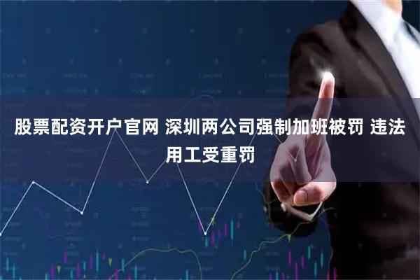 股票配资开户官网 深圳两公司强制加班被罚 违法用工受重罚
