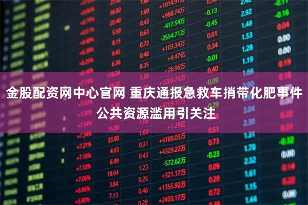 金股配资网中心官网 重庆通报急救车捎带化肥事件 公共资源滥用引关注