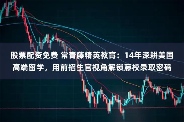 股票配资免费 常青藤精英教育:14年深耕美国高端留学,用前招生官视角解锁藤校录取密码