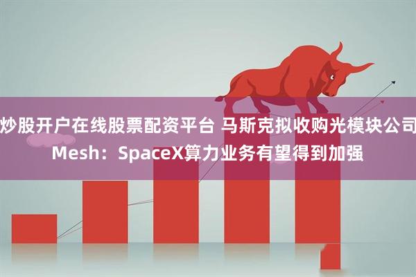 炒股开户在线股票配资平台 马斯克拟收购光模块公司Mesh：SpaceX算力业务有望得到加强